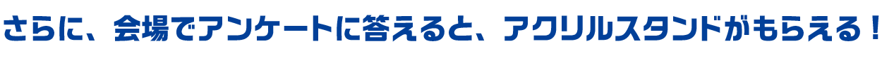 さらに、会場でアンケートに答えると、アクリルスタンドがもらえる!