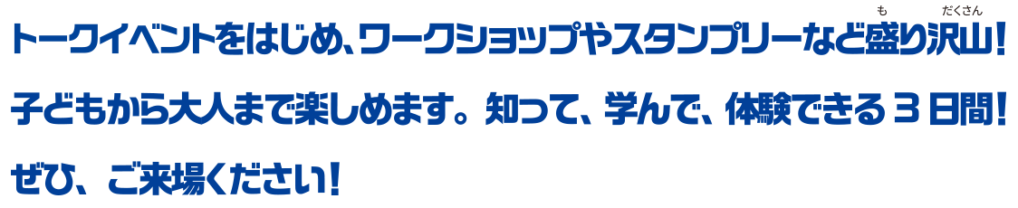 トークイベントをはじめ、ワークショップやスタンプリーなど盛り沢山！子どもから大人まで楽しめます。知って、学んで、体験できる3日間！ぜひ、ご来場ください！