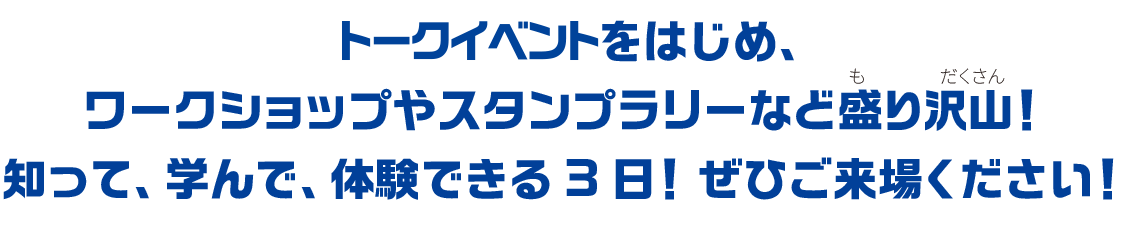 トークイベントをはじめ、ワークショップやスタンプリーなど盛り沢山！子どもから大人まで楽しめます。知って、学んで、体験できる3日間！ぜひ、ご来場ください！