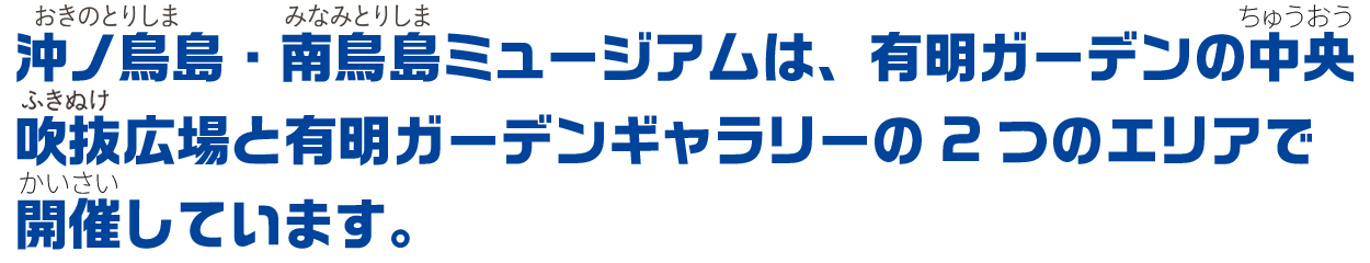 沖ノ鳥島・南鳥島ミュージアムは、有明ガーデンの中央吹き抜け広場と有明ガーデンギャラリーの2つのエリアで開催しています。